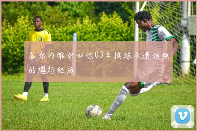 菲尔内维尔回忆03年换球衣遭拒绝的尴尬经历