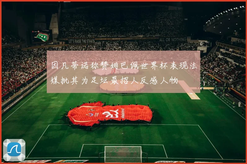 因凡蒂诺称赞姆巴佩世界杯表现法媒批其为足坛最招人反感人物