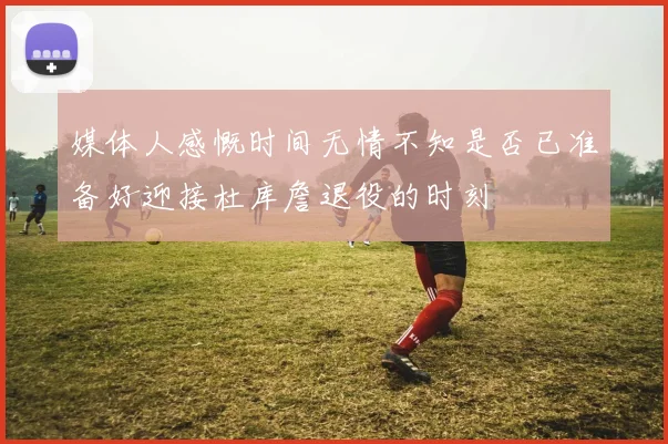 媒体人感慨时间无情不知是否已准备好迎接杜库詹退役的时刻