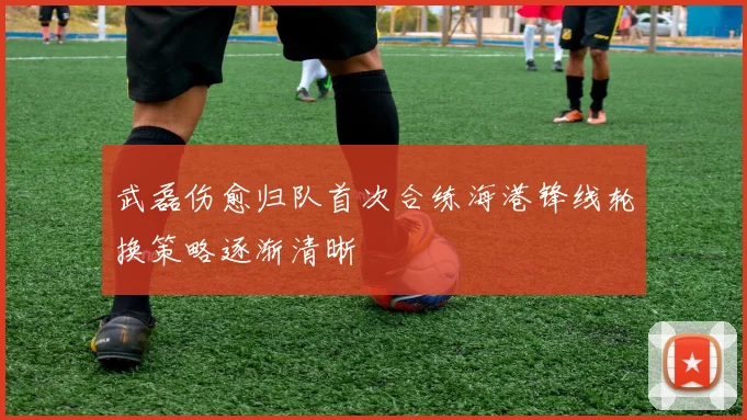 武磊伤愈归队首次合练海港锋线轮换策略逐渐清晰