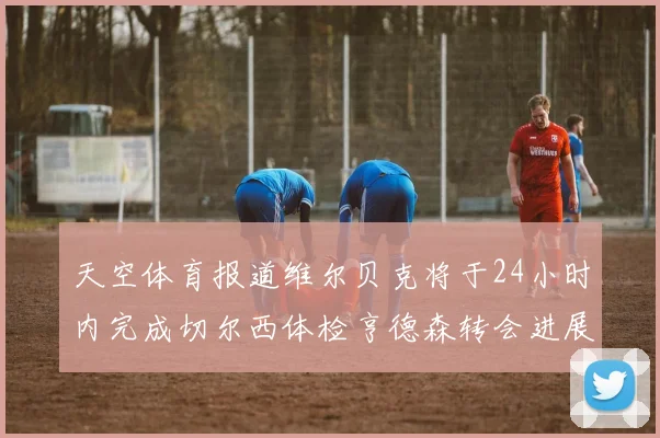 天空体育报道维尔贝克将于24小时内完成切尔西体检亨德森转会进展顺利