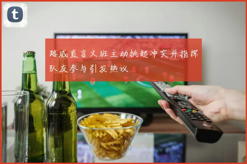 路威直言文班主动挑起冲突并指挥队友参与引发热议